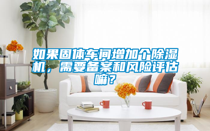 如果固體車間增加個除濕機(jī)，需要備案和風(fēng)險評估嘛？