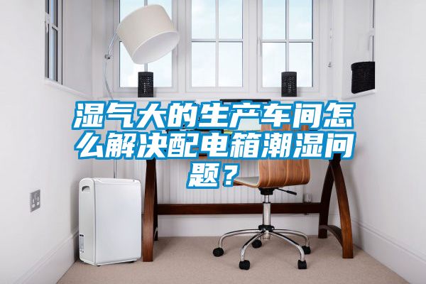 濕氣大的生產車間怎么解決配電箱潮濕問題？